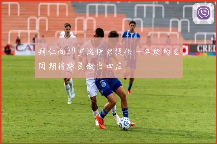 拜仁向39岁诺伊尔提供一年续约合同期待球员做出回应