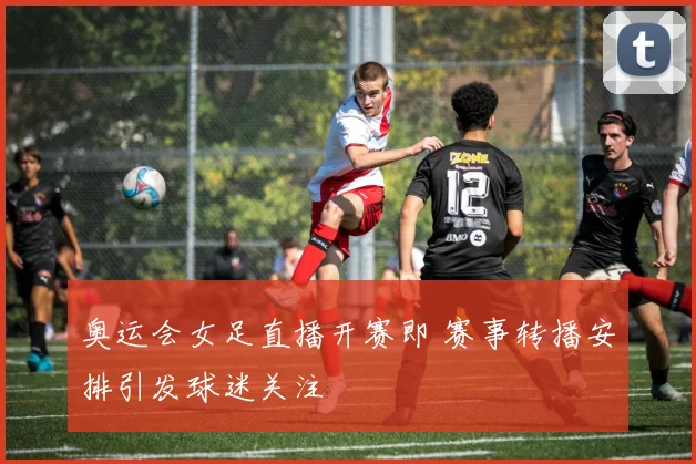 奥运会女足直播开赛即 赛事转播安排引发球迷关注